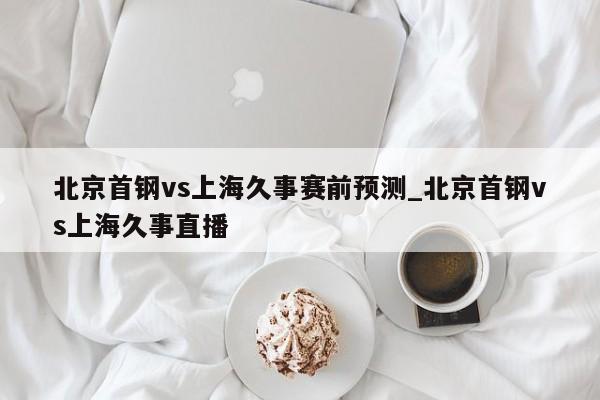 北京首钢vs上海久事赛前预测_北京首钢vs上海久事直播