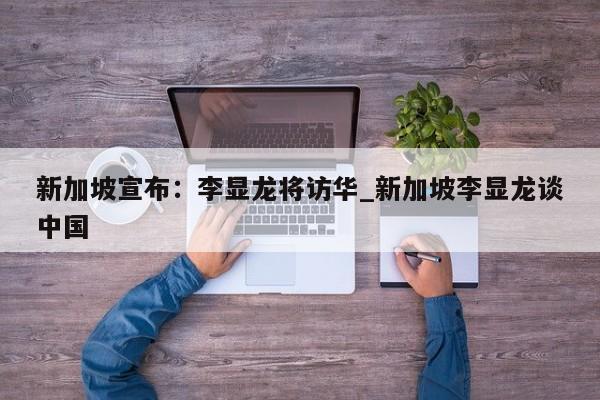 新加坡宣布:李显龙将访华_新加坡李显龙谈中国
