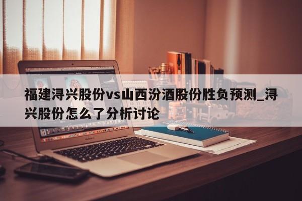 福建浔兴股份vs山西汾酒股份胜负预测_浔兴股份怎么了分析讨论