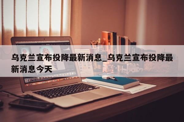 乌克兰宣布投降最新消息_乌克兰宣布投降最新消息今天
