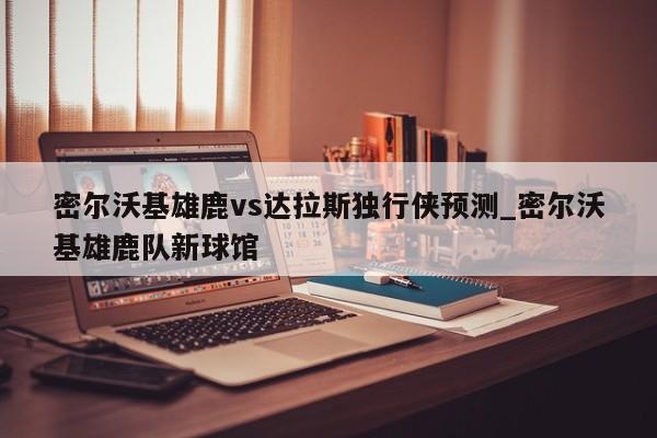 密尔沃基雄鹿vs达拉斯独行侠预测_密尔沃基雄鹿队新球馆