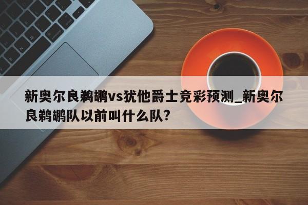 新奥尔良鹈鹕vs犹他爵士竞彩预测_新奥尔良鹈鹕队以前叫什么队?