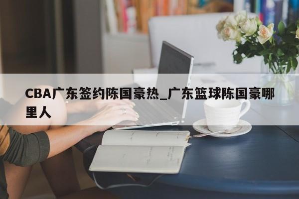 CBA广东签约陈国豪热_广东篮球陈国豪哪里人