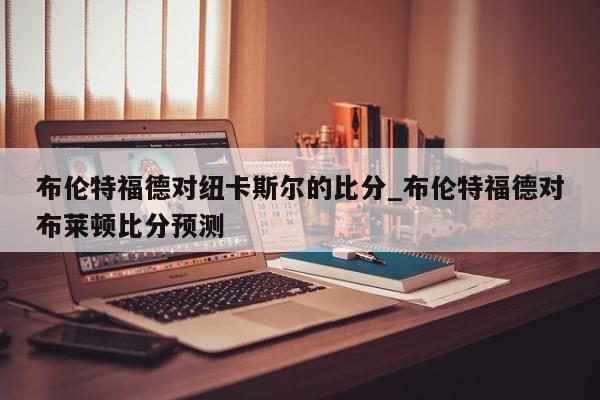 布伦特福德对纽卡斯尔的比分_布伦特福德对布莱顿比分预测