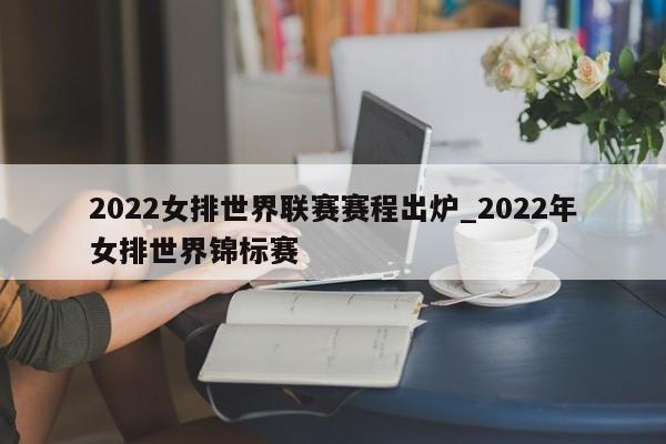 2022女排世界联赛赛程出炉_2022年女排世界锦标赛