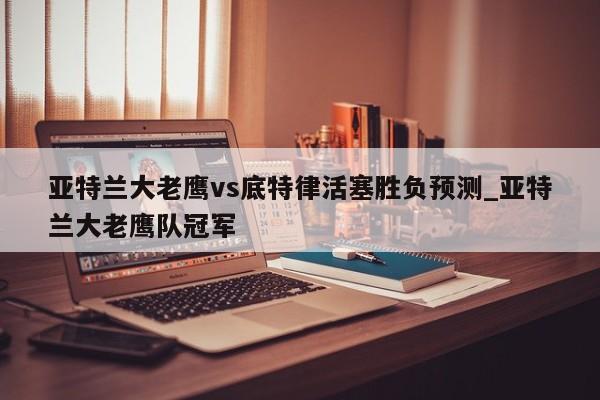 亚特兰大老鹰vs底特律活塞胜负预测_亚特兰大老鹰队冠军