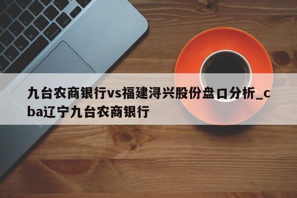 九台农商银行vs福建浔兴股份盘口分析_cba辽宁九台农商银行