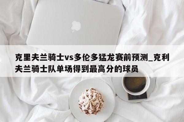 克里夫兰骑士vs多伦多猛龙赛前预测_克利夫兰骑士队单场得到最高分的球员
