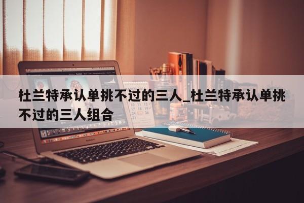杜兰特承认单挑不过的三人_杜兰特承认单挑不过的三人组合