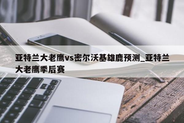 亚特兰大老鹰vs密尔沃基雄鹿预测_亚特兰大老鹰季后赛