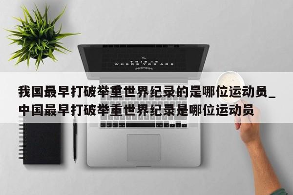 我国最早打破举重世界纪录的是哪位运动员_中国最早打破举重世界纪录是哪位运动员
