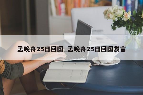 孟晚舟25日回国_孟晚舟25日回国发言