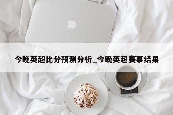 今晚英超比分预测分析_今晚英超赛事结果