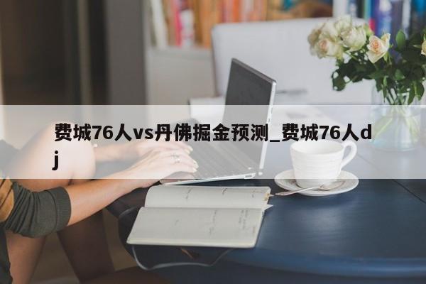 费城76人vs丹佛掘金预测_费城76人dj