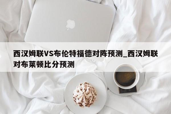 西汉姆联VS布伦特福德对阵预测_西汉姆联对布莱顿比分预测