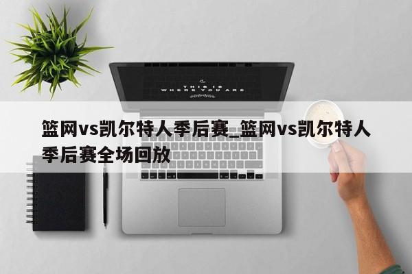 篮网vs凯尔特人季后赛_篮网vs凯尔特人季后赛全场回放