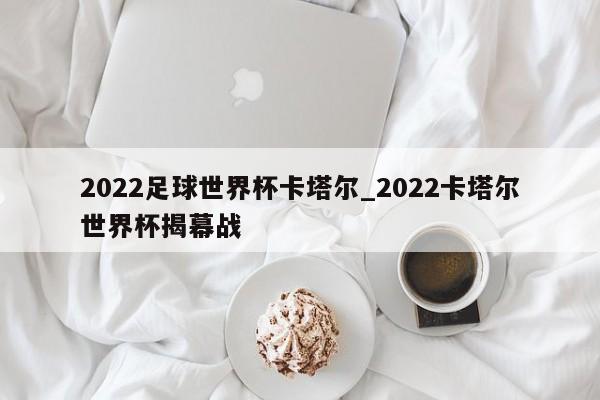 2022足球世界杯卡塔尔_2022卡塔尔世界杯揭幕战