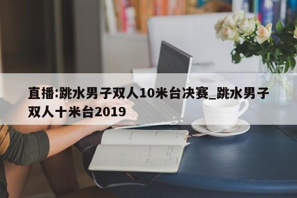 直播:跳水男子双人10米台决赛_跳水男子双人十米台2019