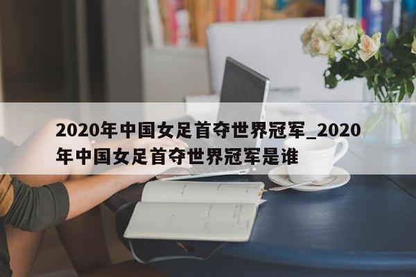 2020年中国女足首夺世界冠军_2020年中国女足首夺世界冠军是谁