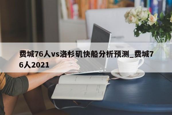 费城76人vs洛杉矶快船分析预测_费城76人2021