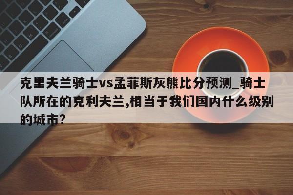 克里夫兰骑士vs孟菲斯灰熊比分预测_骑士队所在的克利夫兰,相当于我们国内什么级别的城市?