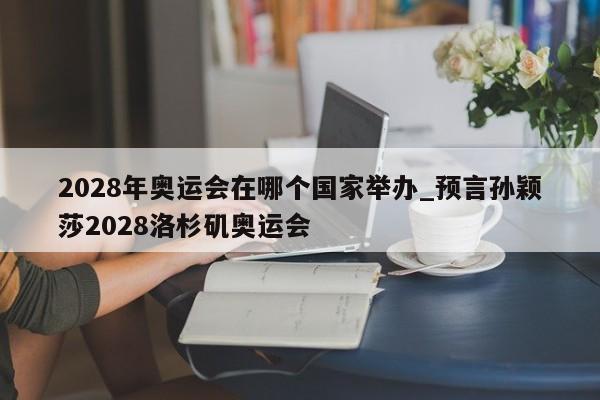 2028年奥运会在哪个国家举办_预言孙颖莎2028洛杉矶奥运会