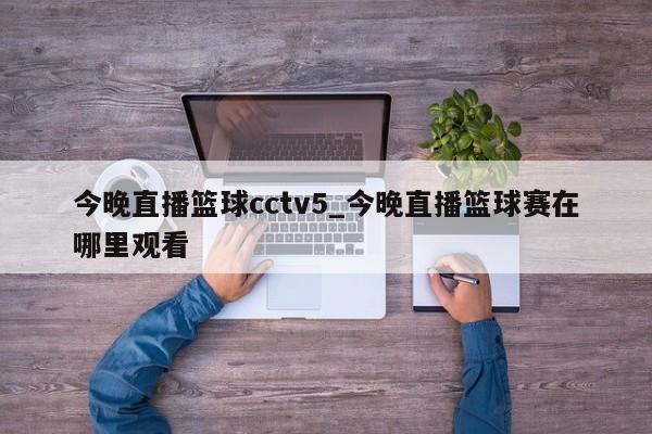 今晚直播篮球cctv5_今晚直播篮球赛在哪里观看