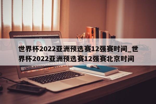 世界杯2022亚洲预选赛12强赛时间_世界杯2022亚洲预选赛12强赛北京时间