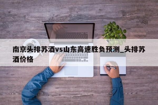 南京头排苏酒vs山东高速胜负预测_头排苏酒价格