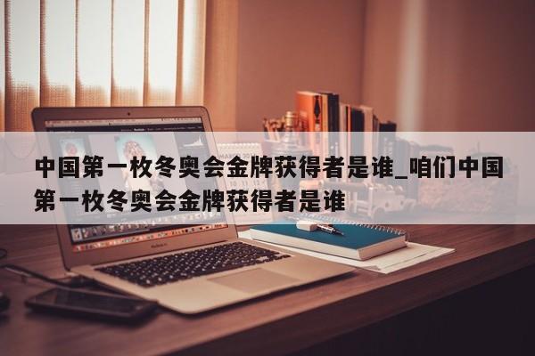 中国第一枚冬奥会金牌获得者是谁_咱们中国第一枚冬奥会金牌获得者是谁