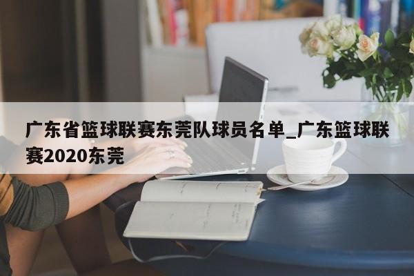 广东省篮球联赛东莞队球员名单_广东篮球联赛2020东莞