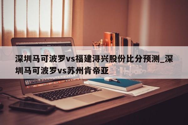 深圳马可波罗vs福建浔兴股份比分预测_深圳马可波罗vs苏州肯帝亚