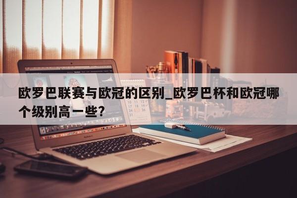 欧罗巴联赛与欧冠的区别_欧罗巴杯和欧冠哪个级别高一些?