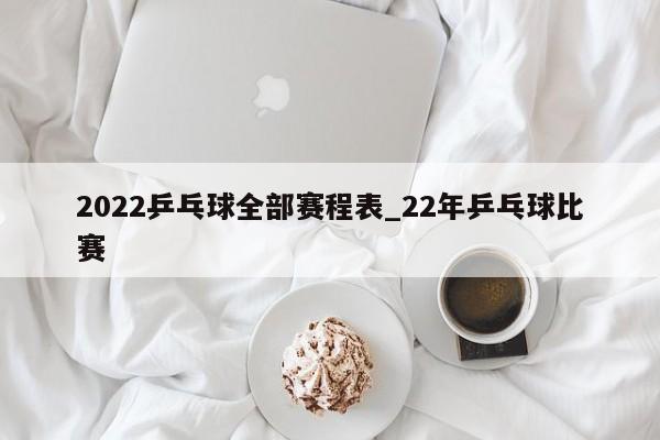 2022乒乓球全部赛程表_22年乒乓球比赛