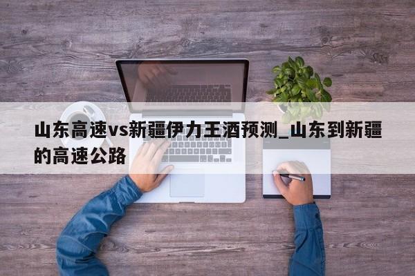 山东高速vs新疆伊力王酒预测_山东到新疆的高速公路