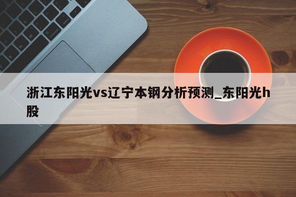 浙江东阳光vs辽宁本钢分析预测_东阳光h股