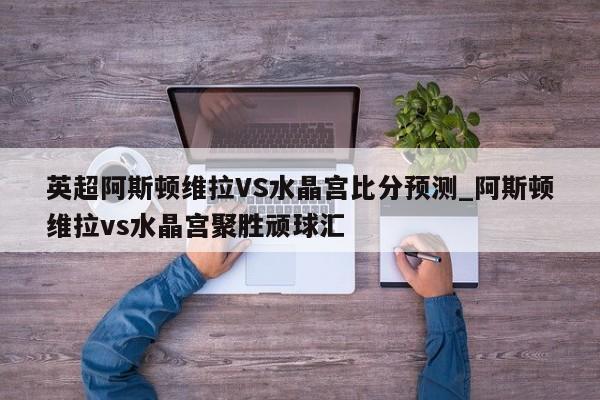 英超阿斯顿维拉VS水晶宫比分预测_阿斯顿维拉vs水晶宫聚胜顽球汇