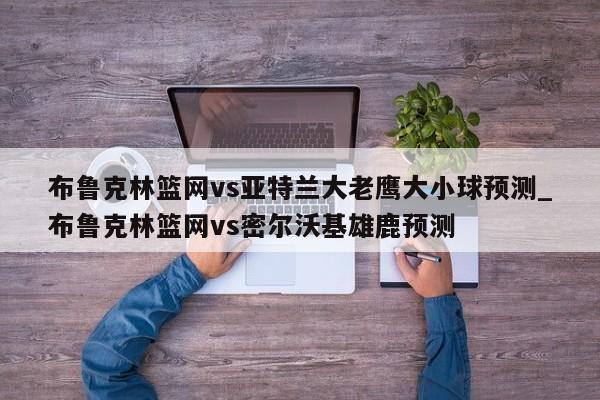 布鲁克林篮网vs亚特兰大老鹰大小球预测_布鲁克林篮网vs密尔沃基雄鹿预测