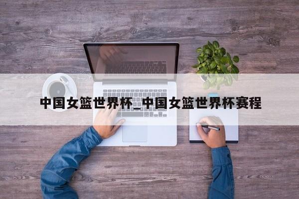 中国女篮世界杯_中国女篮世界杯赛程