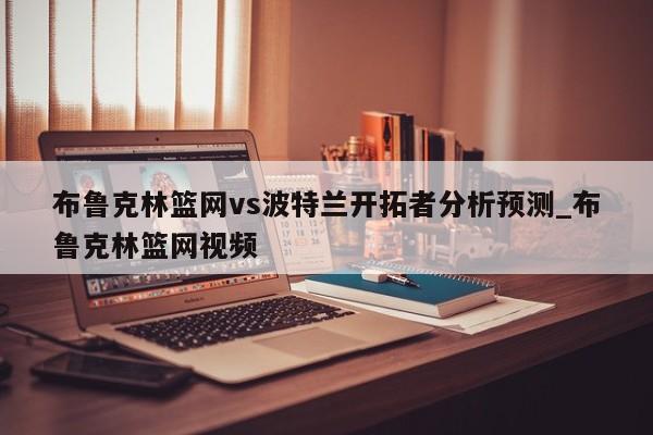 布鲁克林篮网vs波特兰开拓者分析预测_布鲁克林篮网视频