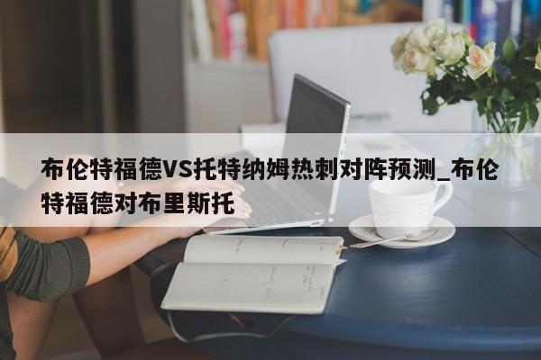 布伦特福德VS托特纳姆热刺对阵预测_布伦特福德对布里斯托