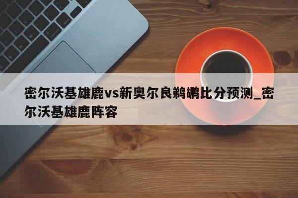 密尔沃基雄鹿vs新奥尔良鹈鹕比分预测_密尔沃基雄鹿阵容