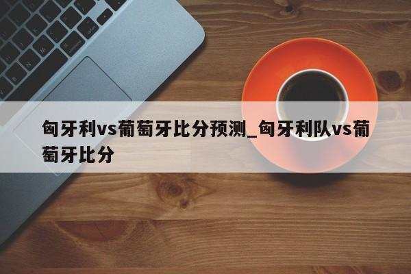匈牙利vs葡萄牙比分预测_匈牙利队vs葡萄牙比分