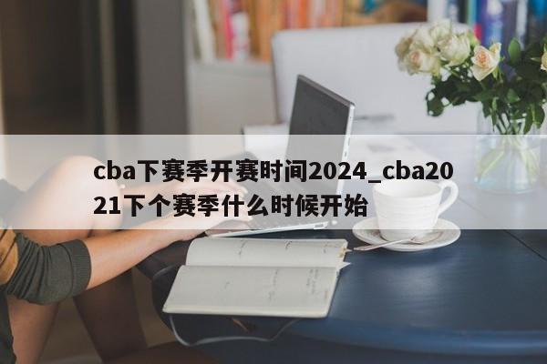 cba下赛季开赛时间2024_cba2021下个赛季什么时候开始