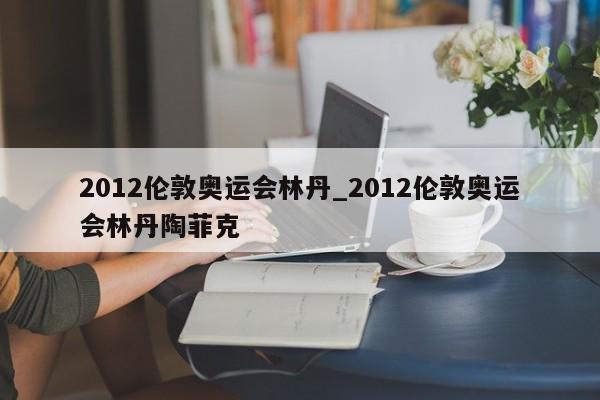 2012伦敦奥运会林丹_2012伦敦奥运会林丹陶菲克