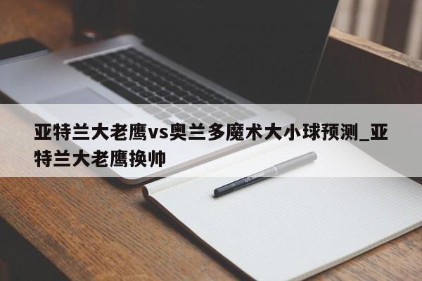 亚特兰大老鹰vs奥兰多魔术大小球预测_亚特兰大老鹰换帅