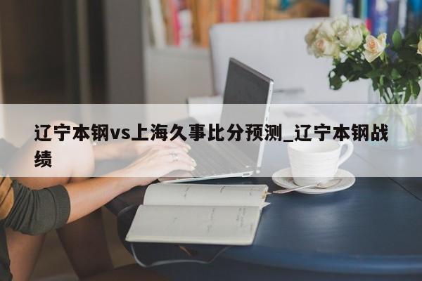 辽宁本钢vs上海久事比分预测_辽宁本钢战绩