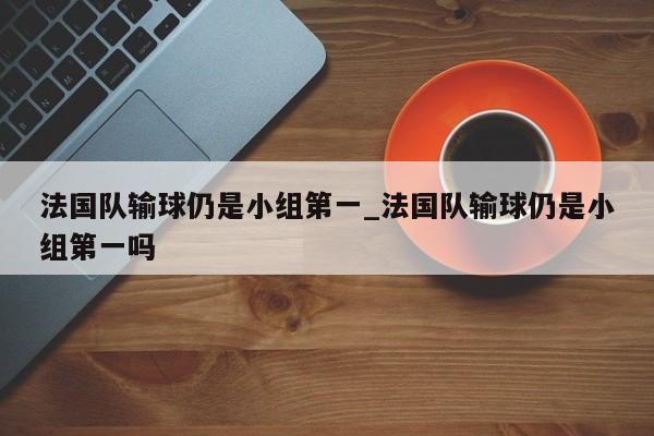 法国队输球仍是小组第一_法国队输球仍是小组第一吗