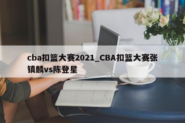 cba扣篮大赛2021_CBA扣篮大赛张镇麟vs陈登星