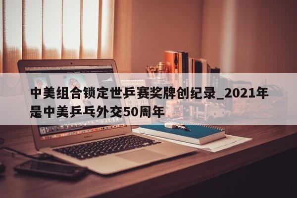 中美组合锁定世乒赛奖牌创纪录_2021年是中美乒乓外交50周年